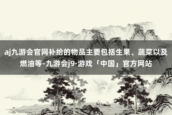 aj九游会官网补给的物品主要包括生果、蔬菜以及燃油等-九游会j9·游戏「中国」官方网站