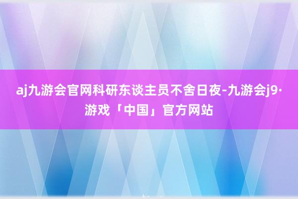 aj九游会官网科研东谈主员不舍日夜-九游会j9·游戏「中国」官方网站