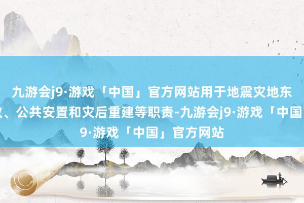 九游会j9·游戏「中国」官方网站用于地震灾地东谈主员搜救、公共安置和灾后重建等职责-九游会j9·游戏「中国」官方网站