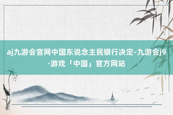 aj九游会官网中国东说念主民银行决定-九游会j9·游戏「中国」官方网站