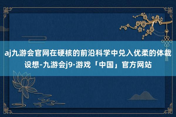 aj九游会官网在硬核的前沿科学中兑入优柔的体裁设想-九游会j9·游戏「中国」官方网站