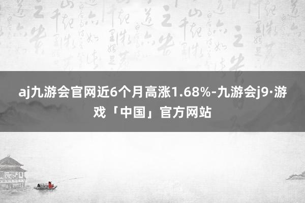 aj九游会官网近6个月高涨1.68%-九游会j9·游戏「中国」官方网站