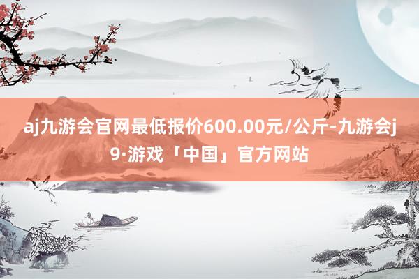 aj九游会官网最低报价600.00元/公斤-九游会j9·游戏「中国」官方网站