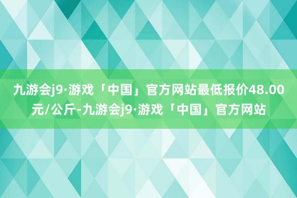 九游会j9·游戏「中国」官方网站最低报价48.00元/公斤-九游会j9·游戏「中国」官方网站