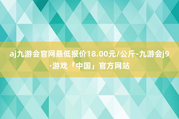 aj九游会官网最低报价18.00元/公斤-九游会j9·游戏「中国」官方网站