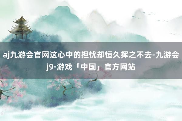 aj九游会官网这心中的担忧却恒久挥之不去-九游会j9·游戏「中国」官方网站