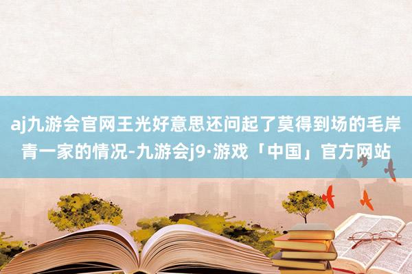 aj九游会官网王光好意思还问起了莫得到场的毛岸青一家的情况-九游会j9·游戏「中国」官方网站