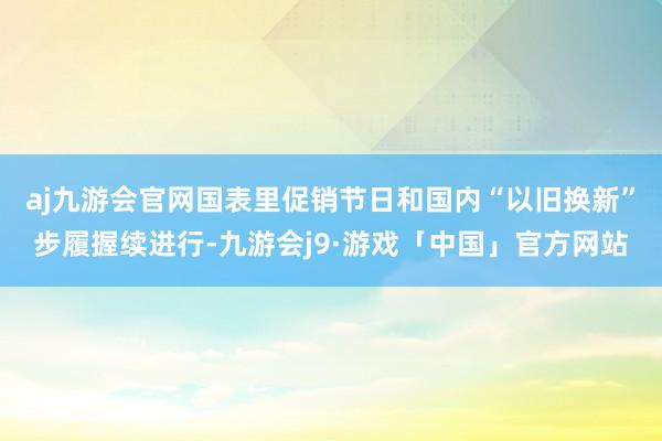 aj九游会官网国表里促销节日和国内“以旧换新”步履握续进行-九游会j9·游戏「中国」官方网站