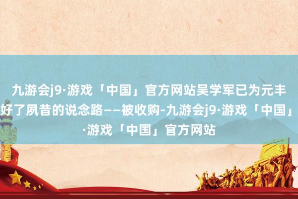 九游会j9·游戏「中国」官方网站吴学军已为元丰零部件定好了夙昔的说念路——被收购-九游会j9·游戏「中国」官方网站