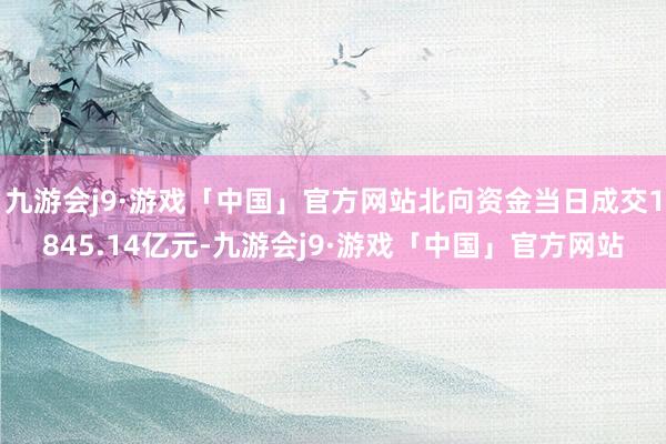 九游会j9·游戏「中国」官方网站北向资金当日成交1845.14亿元-九游会j9·游戏「中国」官方网站