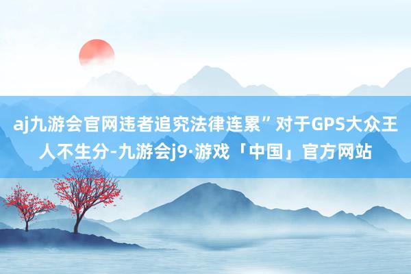 aj九游会官网违者追究法律连累”对于GPS大众王人不生分-九游会j9·游戏「中国」官方网站