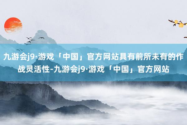 九游会j9·游戏「中国」官方网站具有前所未有的作战灵活性-九游会j9·游戏「中国」官方网站