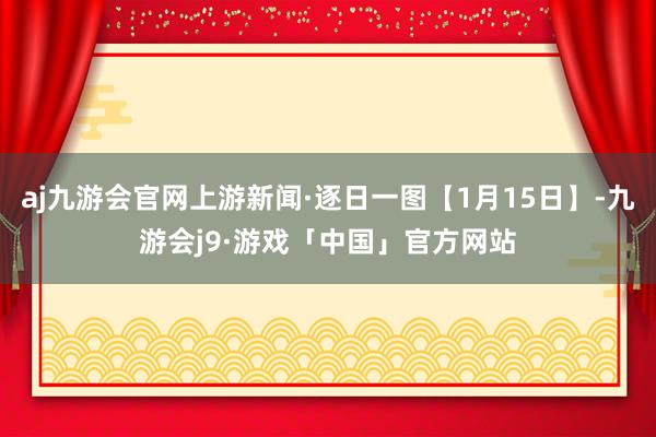 aj九游会官网上游新闻·逐日一图【1月15日】-九游会j9·游戏「中国」官方网站