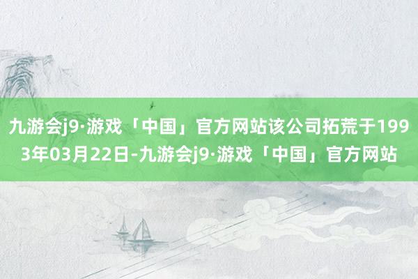 九游会j9·游戏「中国」官方网站该公司拓荒于1993年03月22日-九游会j9·游戏「中国」官方网站