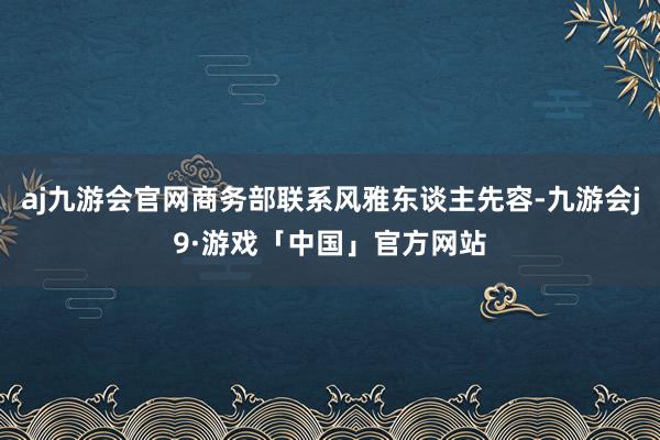 aj九游会官网商务部联系风雅东谈主先容-九游会j9·游戏「中国」官方网站