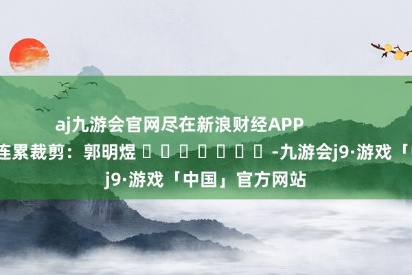 aj九游会官网尽在新浪财经APP            						连累裁剪：郭明煜 							-九游会j9·游戏「中国」官方网站